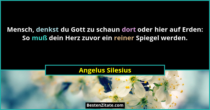 Mensch, denkst du Gott zu schaun dort oder hier auf Erden: So muß dein Herz zuvor ein reiner Spiegel werden.... - Angelus Silesius