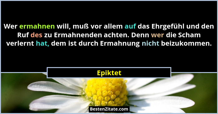 Wer ermahnen will, muß vor allem auf das Ehrgefühl und den Ruf des zu Ermahnenden achten. Denn wer die Scham verlernt hat, dem ist durch Erm... - Epiktet