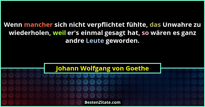 Wenn mancher sich nicht verpflichtet fühlte, das Unwahre zu wiederholen, weil er's einmal gesagt hat, so wären es gan... - Johann Wolfgang von Goethe