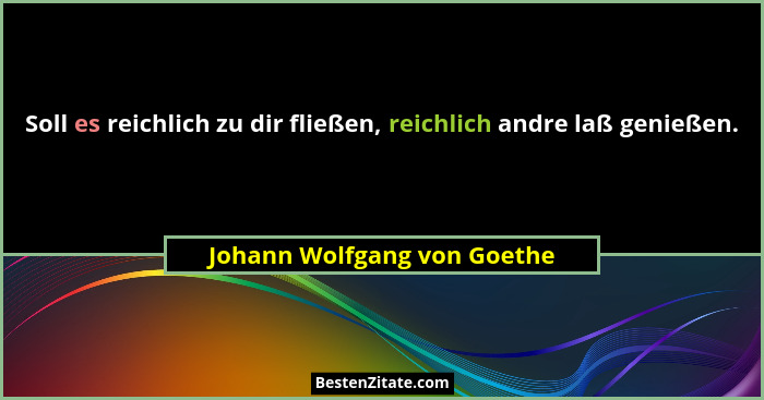 Soll es reichlich zu dir fließen, reichlich andre laß genießen.... - Johann Wolfgang von Goethe