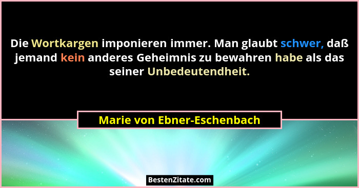 Die Wortkargen imponieren immer. Man glaubt schwer, daß jemand kein anderes Geheimnis zu bewahren habe als das seiner Unb... - Marie von Ebner-Eschenbach