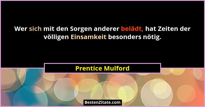Wer sich mit den Sorgen anderer belädt, hat Zeiten der völligen Einsamkeit besonders nötig.... - Prentice Mulford