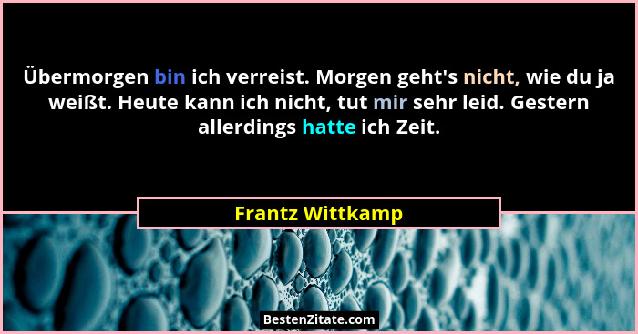 Übermorgen bin ich verreist. Morgen geht's nicht, wie du ja weißt. Heute kann ich nicht, tut mir sehr leid. Gestern allerdings h... - Frantz Wittkamp