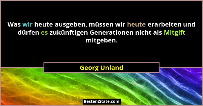 Was wir heute ausgeben, müssen wir heute erarbeiten und dürfen es zukünftigen Generationen nicht als Mitgift mitgeben.... - Georg Unland