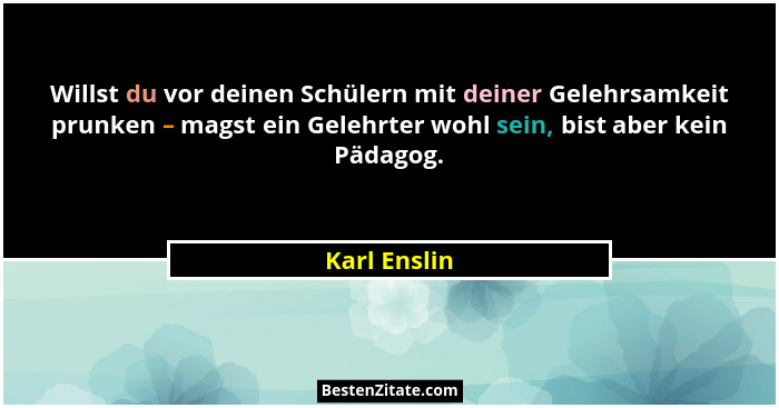 Willst du vor deinen Schülern mit deiner Gelehrsamkeit prunken – magst ein Gelehrter wohl sein, bist aber kein Pädagog.... - Karl Enslin