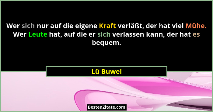 Wer sich nur auf die eigene Kraft verläßt, der hat viel Mühe. Wer Leute hat, auf die er sich verlassen kann, der hat es bequem.... - Lü Buwei