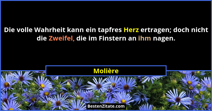 Die volle Wahrheit kann ein tapfres Herz ertragen; doch nicht die Zweifel, die im Finstern an ihm nagen.... - Molière