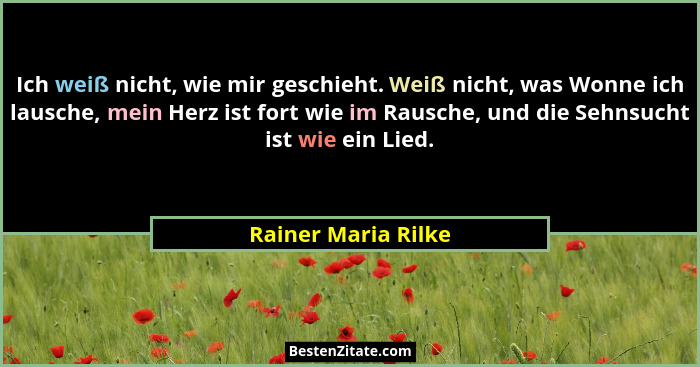 Ich weiß nicht, wie mir geschieht. Weiß nicht, was Wonne ich lausche, mein Herz ist fort wie im Rausche, und die Sehnsucht ist wi... - Rainer Maria Rilke