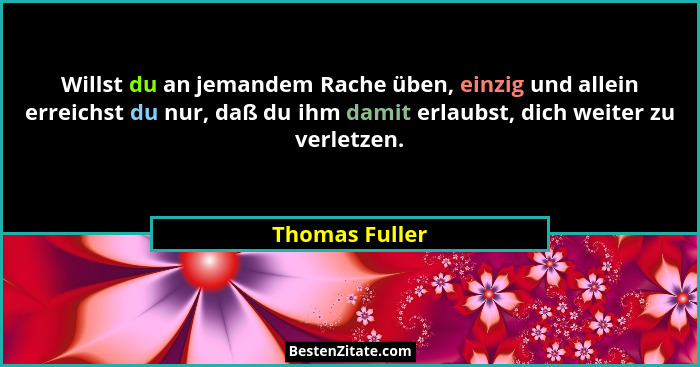 Willst du an jemandem Rache üben, einzig und allein erreichst du nur, daß du ihm damit erlaubst, dich weiter zu verletzen.... - Thomas Fuller