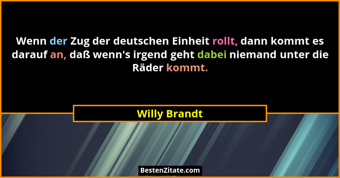 Wenn der Zug der deutschen Einheit rollt, dann kommt es darauf an, daß wenn's irgend geht dabei niemand unter die Räder kommt.... - Willy Brandt