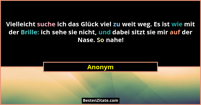 Vielleicht suche ich das Glück viel zu weit weg. Es ist wie mit der Brille: ich sehe sie nicht, und dabei sitzt sie mir auf der Nase. So nahe... - Anonym
