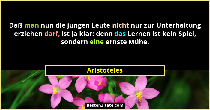 Daß man nun die jungen Leute nicht nur zur Unterhaltung erziehen darf, ist ja klar: denn das Lernen ist kein Spiel, sondern eine ernste... - Aristoteles