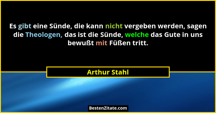 Es gibt eine Sünde, die kann nicht vergeben werden, sagen die Theologen, das ist die Sünde, welche das Gute in uns bewußt mit Füßen tri... - Arthur Stahl
