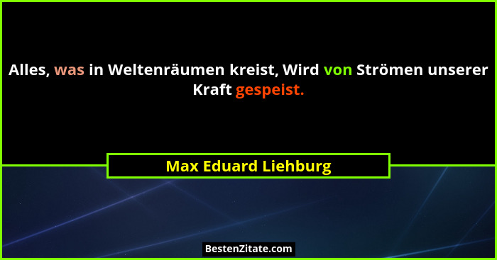Alles, was in Weltenräumen kreist, Wird von Strömen unserer Kraft gespeist.... - Max Eduard Liehburg