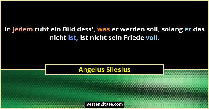 In jedem ruht ein Bild dess', was er werden soll, solang er das nicht ist, ist nicht sein Friede voll.... - Angelus Silesius