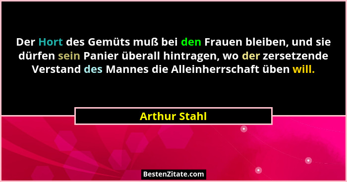 Der Hort des Gemüts muß bei den Frauen bleiben, und sie dürfen sein Panier überall hintragen, wo der zersetzende Verstand des Mannes di... - Arthur Stahl