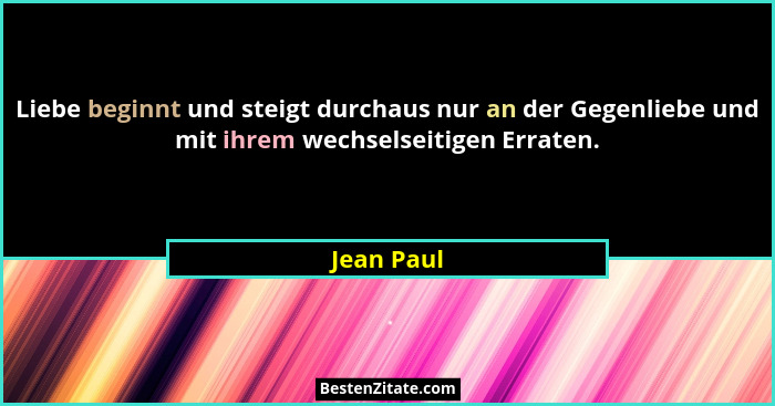 Liebe beginnt und steigt durchaus nur an der Gegenliebe und mit ihrem wechselseitigen Erraten.... - Jean Paul