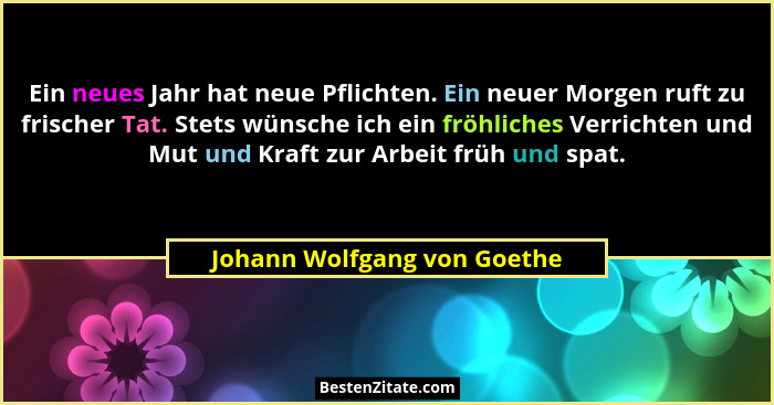 Ein neues Jahr hat neue Pflichten. Ein neuer Morgen ruft zu frischer Tat. Stets wünsche ich ein fröhliches Verrichten und... - Johann Wolfgang von Goethe