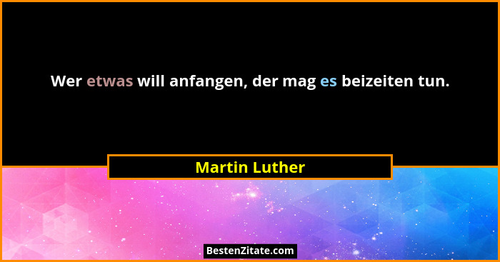 Wer etwas will anfangen, der mag es beizeiten tun.... - Martin Luther