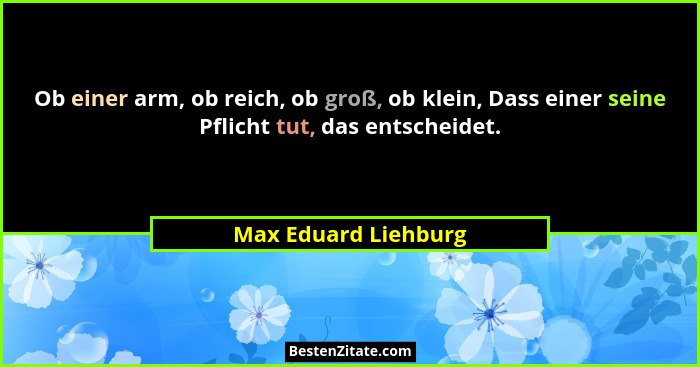 Ob einer arm, ob reich, ob groß, ob klein, Dass einer seine Pflicht tut, das entscheidet.... - Max Eduard Liehburg