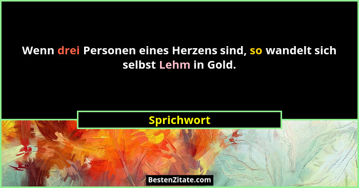 Wenn drei Personen eines Herzens sind, so wandelt sich selbst Lehm in Gold.... - Sprichwort