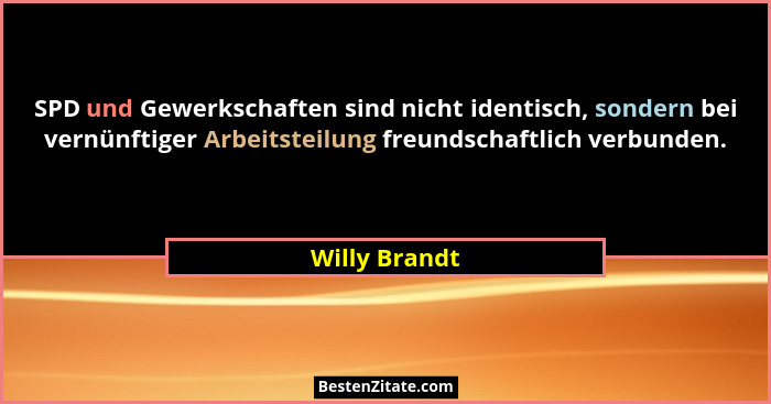SPD und Gewerkschaften sind nicht identisch, sondern bei vernünftiger Arbeitsteilung freundschaftlich verbunden.... - Willy Brandt