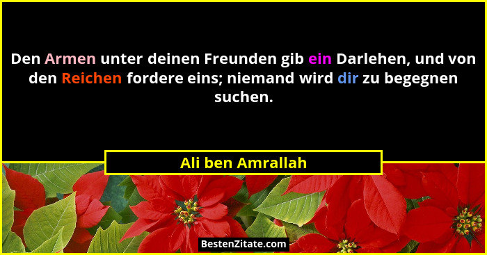 Den Armen unter deinen Freunden gib ein Darlehen, und von den Reichen fordere eins; niemand wird dir zu begegnen suchen.... - Ali ben Amrallah
