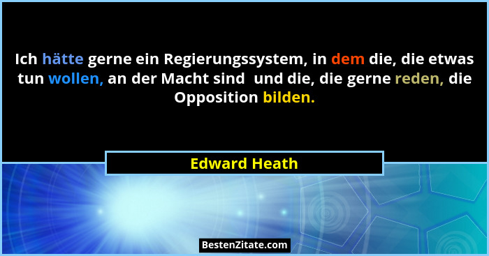 Ich hätte gerne ein Regierungssystem, in dem die, die etwas tun wollen, an der Macht sind  und die, die gerne reden, die Opposition bil... - Edward Heath