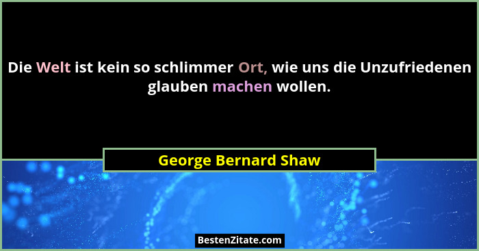 Die Welt ist kein so schlimmer Ort, wie uns die Unzufriedenen glauben machen wollen.... - George Bernard Shaw