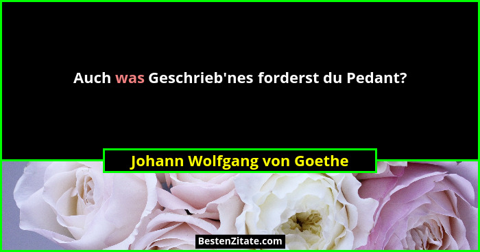 Auch was Geschrieb'nes forderst du Pedant?... - Johann Wolfgang von Goethe