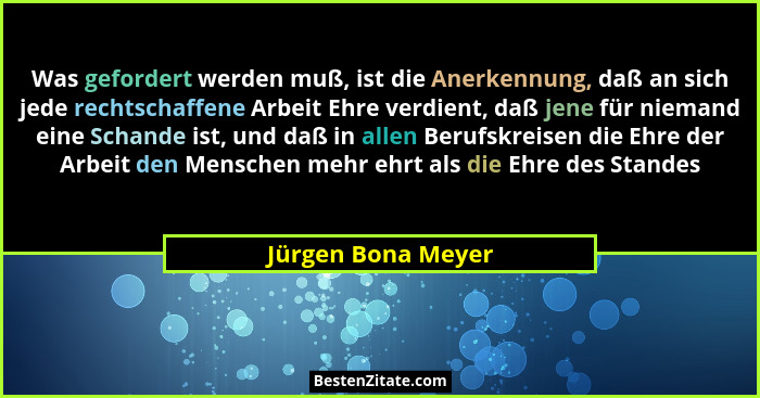 Was gefordert werden muß, ist die Anerkennung, daß an sich jede rechtschaffene Arbeit Ehre verdient, daß jene für niemand eine Sch... - Jürgen Bona Meyer