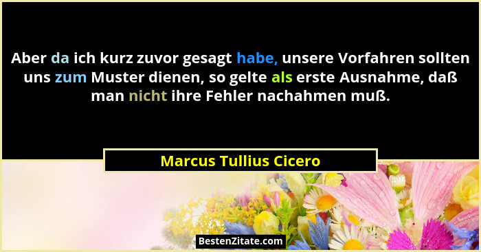 Aber da ich kurz zuvor gesagt habe, unsere Vorfahren sollten uns zum Muster dienen, so gelte als erste Ausnahme, daß man nicht... - Marcus Tullius Cicero