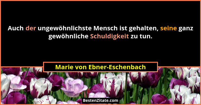 Auch der ungewöhnlichste Mensch ist gehalten, seine ganz gewöhnliche Schuldigkeit zu tun.... - Marie von Ebner-Eschenbach
