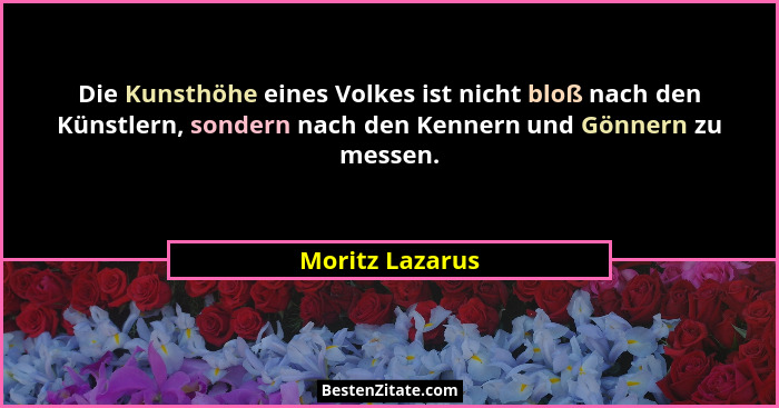 Die Kunsthöhe eines Volkes ist nicht bloß nach den Künstlern, sondern nach den Kennern und Gönnern zu messen.... - Moritz Lazarus