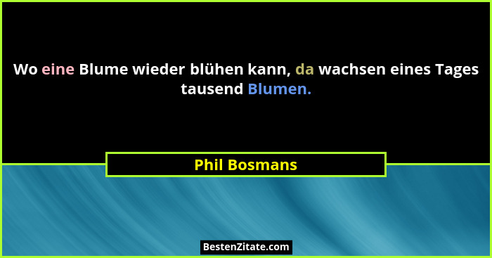 Wo eine Blume wieder blühen kann, da wachsen eines Tages tausend Blumen.... - Phil Bosmans