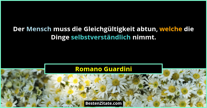 Der Mensch muss die Gleichgültigkeit abtun, welche die Dinge selbstverständlich nimmt.... - Romano Guardini