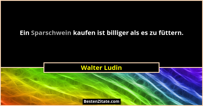Ein Sparschwein kaufen ist billiger als es zu füttern.... - Walter Ludin