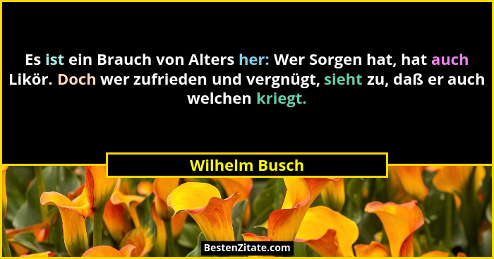 Es ist ein Brauch von Alters her: Wer Sorgen hat, hat auch Likör. Doch wer zufrieden und vergnügt, sieht zu, daß er auch welchen krieg... - Wilhelm Busch