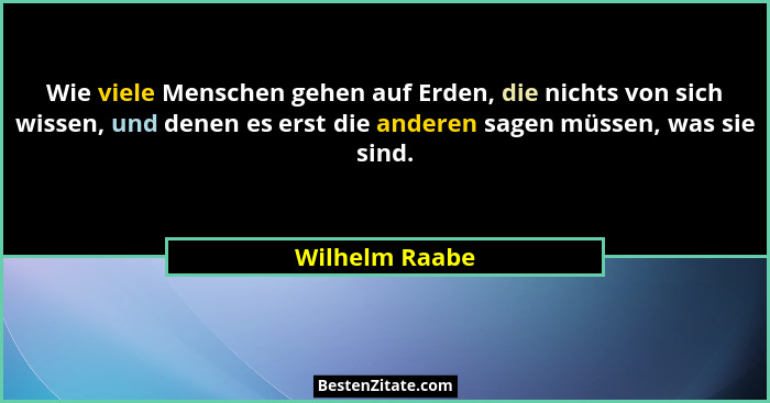 Wie viele Menschen gehen auf Erden, die nichts von sich wissen, und denen es erst die anderen sagen müssen, was sie sind.... - Wilhelm Raabe