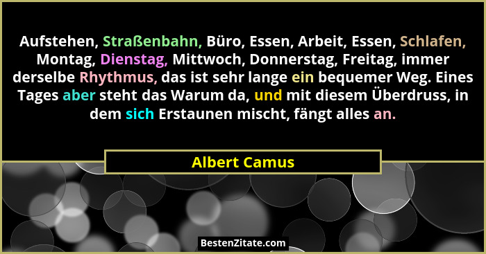 Aufstehen, Straßenbahn, Büro, Essen, Arbeit, Essen, Schlafen, Montag, Dienstag, Mittwoch, Donnerstag, Freitag, immer derselbe Rhythmus,... - Albert Camus
