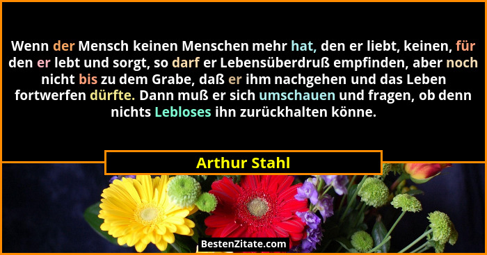 Wenn der Mensch keinen Menschen mehr hat, den er liebt, keinen, für den er lebt und sorgt, so darf er Lebensüberdruß empfinden, aber no... - Arthur Stahl