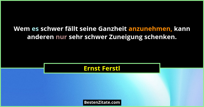 Wem es schwer fällt seine Ganzheit anzunehmen, kann anderen nur sehr schwer Zuneigung schenken.... - Ernst Ferstl