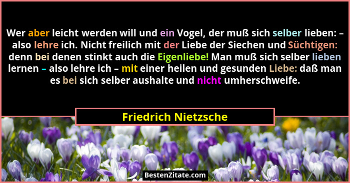 Wer aber leicht werden will und ein Vogel, der muß sich selber lieben: – also lehre ich. Nicht freilich mit der Liebe der Sieche... - Friedrich Nietzsche