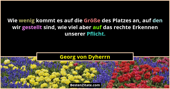 Wie wenig kommt es auf die Größe des Platzes an, auf den wir gestellt sind, wie viel aber auf das rechte Erkennen unserer Pflicht.... - Georg von Dyherrn