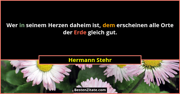 Wer in seinem Herzen daheim ist, dem erscheinen alle Orte der Erde gleich gut.... - Hermann Stehr