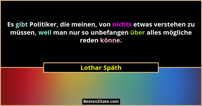 Es gibt Politiker, die meinen, von nichts etwas verstehen zu müssen, weil man nur so unbefangen über alles mögliche reden könne.... - Lothar Späth