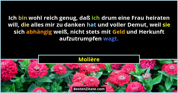 Ich bin wohl reich genug, daß ich drum eine Frau heiraten will, die alles mir zu danken hat und voller Demut, weil sie sich abhängig weiß, n... - Molière