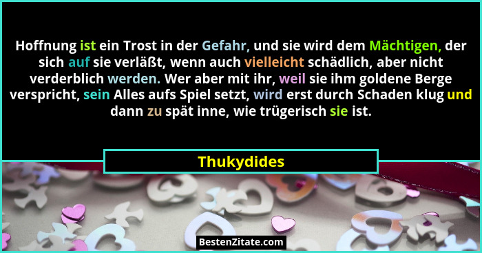 Hoffnung ist ein Trost in der Gefahr, und sie wird dem Mächtigen, der sich auf sie verläßt, wenn auch vielleicht schädlich, aber nicht ve... - Thukydides