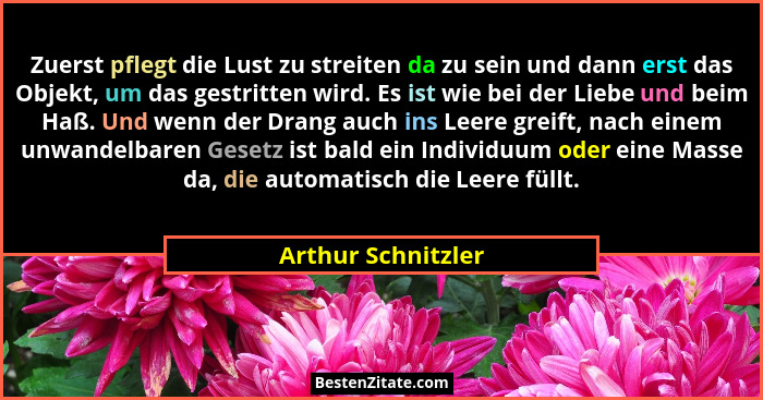 Zuerst pflegt die Lust zu streiten da zu sein und dann erst das Objekt, um das gestritten wird. Es ist wie bei der Liebe und beim... - Arthur Schnitzler
