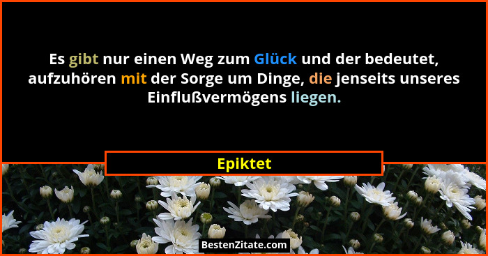Es gibt nur einen Weg zum Glück und der bedeutet, aufzuhören mit der Sorge um Dinge, die jenseits unseres Einflußvermögens liegen.... - Epiktet